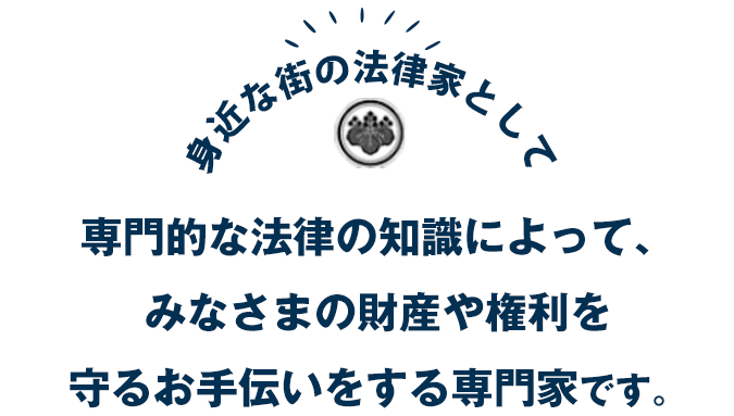 専門的な法律の知識によって、みなさまの財産や権利を守るお手伝いをする専門家です。
